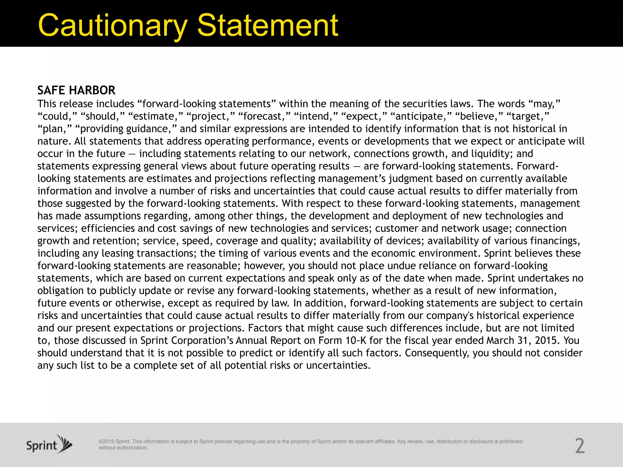 ©2015 Sprint. This information is subject to Sprint policies regarding use and is the property of Sprint and/or its relevant affiliates. Any review, use, distribution or disclosure is prohibited
without authorization.
Cautionary Statement
2
SAFE HARBOR
This release includes “forward-looking statements” within the meaning of the securities laws. The words “may,”
“could,” “should,” “estimate,” “project,” “forecast,” “intend,” “expect,” “anticipate,” “believe,” “target,”
“plan,” “providing guidance,” and similar expressions are intended to identify information that is not historical in
nature. All statements that address operating performance, events or developments that we expect or anticipate will
occur in the future — including statements relating to our network, connections growth, and liquidity; and
statements expressing general views about future operating results — are forward-looking statements. Forward-
looking statements are estimates and projections reflecting management’s judgment based on currently available
information and involve a number of risks and uncertainties that could cause actual results to differ materially from
those suggested by the forward-looking statements. With respect to these forward-looking statements, management
has made assumptions regarding, among other things, the development and deployment of new technologies and
services; efficiencies and cost savings of new technologies and services; customer and network usage; connection
growth and retention; service, speed, coverage and quality; availability of devices; availability of various financings,
including any leasing transactions; the timing of various events and the economic environment. Sprint believes these
forward-looking statements are reasonable; however, you should not place undue reliance on forward-looking
statements, which are based on current expectations and speak only as of the date when made. Sprint undertakes no
obligation to publicly update or revise any forward-looking statements, whether as a result of new information,
future events or otherwise, except as required by law. In addition, forward-looking statements are subject to certain
risks and uncertainties that could cause actual results to differ materially from our company's historical experience
and our present expectations or projections. Factors that might cause such differences include, but are not limited
to, those discussed in Sprint Corporation’s Annual Report on Form 10-K for the fiscal year ended March 31, 2015. You
should understand that it is not possible to predict or identify all such factors. Consequently, you should not consider
any such list to be a complete set of all potential risks or uncertainties.
 