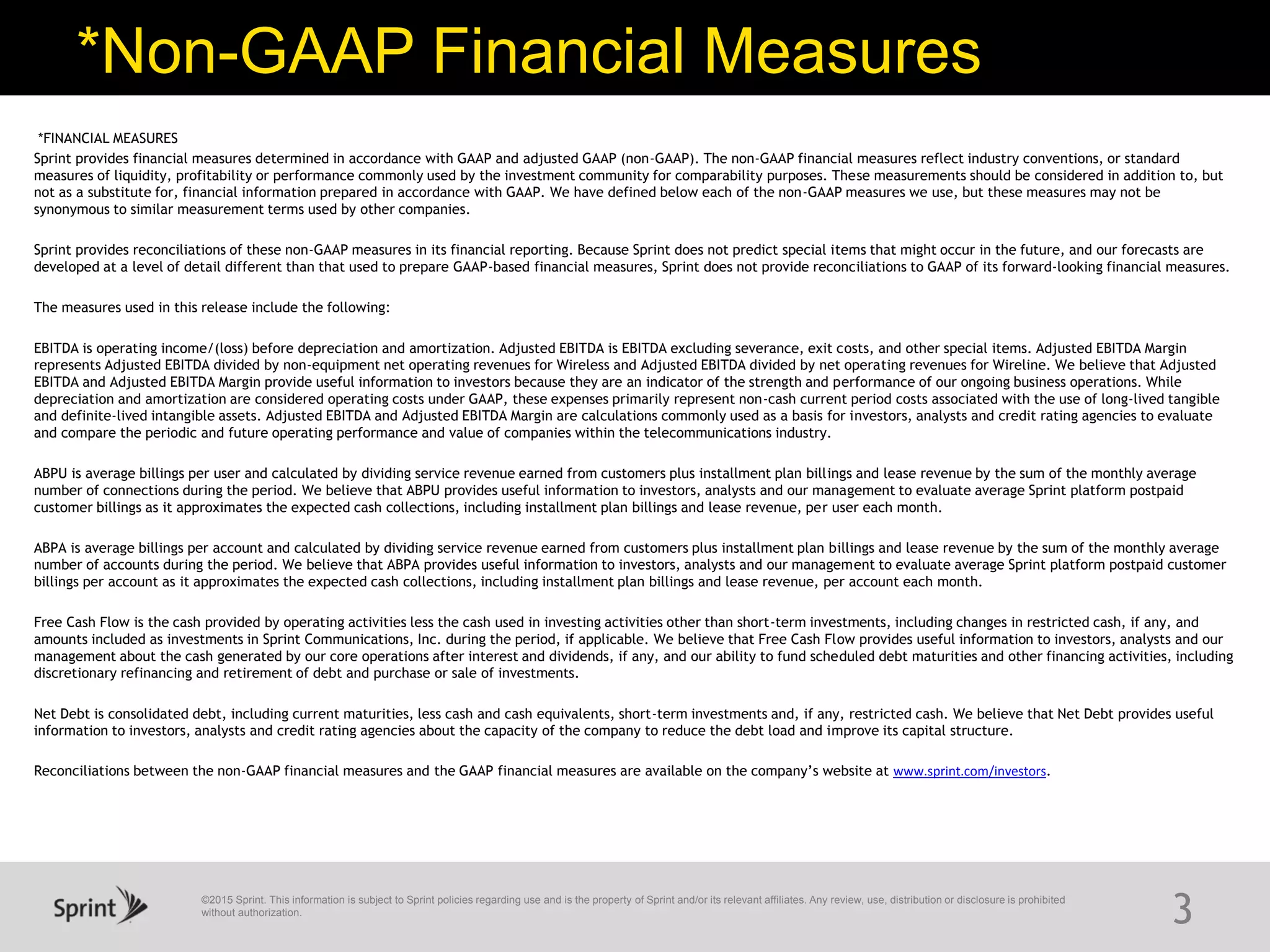 ©2015 Sprint. This information is subject to Sprint policies regarding use and is the property of Sprint and/or its relevant affiliates. Any review, use, distribution or disclosure is prohibited
without authorization.
*Non-GAAP Financial Measures
3
*FINANCIAL MEASURES
Sprint provides financial measures determined in accordance with GAAP and adjusted GAAP (non-GAAP). The non-GAAP financial measures reflect industry conventions, or standard
measures of liquidity, profitability or performance commonly used by the investment community for comparability purposes. These measurements should be considered in addition to, but
not as a substitute for, financial information prepared in accordance with GAAP. We have defined below each of the non-GAAP measures we use, but these measures may not be
synonymous to similar measurement terms used by other companies.
Sprint provides reconciliations of these non-GAAP measures in its financial reporting. Because Sprint does not predict special items that might occur in the future, and our forecasts are
developed at a level of detail different than that used to prepare GAAP-based financial measures, Sprint does not provide reconciliations to GAAP of its forward-looking financial measures.
The measures used in this release include the following:
EBITDA is operating income/(loss) before depreciation and amortization. Adjusted EBITDA is EBITDA excluding severance, exit costs, and other special items. Adjusted EBITDA Margin
represents Adjusted EBITDA divided by non-equipment net operating revenues for Wireless and Adjusted EBITDA divided by net operating revenues for Wireline. We believe that Adjusted
EBITDA and Adjusted EBITDA Margin provide useful information to investors because they are an indicator of the strength and performance of our ongoing business operations. While
depreciation and amortization are considered operating costs under GAAP, these expenses primarily represent non-cash current period costs associated with the use of long-lived tangible
and definite-lived intangible assets. Adjusted EBITDA and Adjusted EBITDA Margin are calculations commonly used as a basis for investors, analysts and credit rating agencies to evaluate
and compare the periodic and future operating performance and value of companies within the telecommunications industry.
ABPU is average billings per user and calculated by dividing service revenue earned from customers plus installment plan billings and lease revenue by the sum of the monthly average
number of connections during the period. We believe that ABPU provides useful information to investors, analysts and our management to evaluate average Sprint platform postpaid
customer billings as it approximates the expected cash collections, including installment plan billings and lease revenue, per user each month.
ABPA is average billings per account and calculated by dividing service revenue earned from customers plus installment plan billings and lease revenue by the sum of the monthly average
number of accounts during the period. We believe that ABPA provides useful information to investors, analysts and our management to evaluate average Sprint platform postpaid customer
billings per account as it approximates the expected cash collections, including installment plan billings and lease revenue, per account each month.
Free Cash Flow is the cash provided by operating activities less the cash used in investing activities other than short-term investments, including changes in restricted cash, if any, and
amounts included as investments in Sprint Communications, Inc. during the period, if applicable. We believe that Free Cash Flow provides useful information to investors, analysts and our
management about the cash generated by our core operations after interest and dividends, if any, and our ability to fund scheduled debt maturities and other financing activities, including
discretionary refinancing and retirement of debt and purchase or sale of investments.
Net Debt is consolidated debt, including current maturities, less cash and cash equivalents, short-term investments and, if any, restricted cash. We believe that Net Debt provides useful
information to investors, analysts and credit rating agencies about the capacity of the company to reduce the debt load and improve its capital structure.
Reconciliations between the non-GAAP financial measures and the GAAP financial measures are available on the company’s website at www.sprint.com/investors.
 