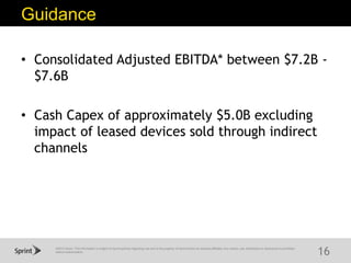 ©2015 Sprint. This information is subject to Sprint policies regarding use and is the property of Sprint and/or its relevant affiliates. Any review, use, distribution or disclosure is prohibited
without authorization.
Guidance
16
• Consolidated Adjusted EBITDA* between $7.2B -
$7.6B
• Cash Capex of approximately $5.0B excluding
impact of leased devices sold through indirect
channels
 