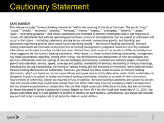 ©2015 Sprint. This information is subject to Sprint policies regarding use and is the property of Sprint and/or its relevant affiliates. Any review, use, distribution or disclosure is prohibited
without authorization.
Cautionary Statement
2
SAFE HARBOR
This release includes “forward-looking statements” within the meaning of the securities laws. The words “may,”
“could,” “should,” “estimate,” “project,” “forecast,” “intend,” “expect,” “anticipate,” “believe,” “target,”
“plan,” “providing guidance,” and similar expressions are intended to identify information that is not historical in
nature. All statements that address operating performance, events or developments that we expect or anticipate will
occur in the future — including statements relating to our network, connections growth, and liquidity; and
statements expressing general views about future operating results — are forward-looking statements. Forward-
looking statements are estimates and projections reflecting management’s judgment based on currently available
information and involve a number of risks and uncertainties that could cause actual results to differ materially from
those suggested by the forward-looking statements. With respect to these forward-looking statements, management
has made assumptions regarding, among other things, the development and deployment of new technologies and
services; efficiencies and cost savings of new technologies and services; customer and network usage; connection
growth and retention; service, speed, coverage and quality; availability of devices; availability of various financings,
including any leasing transactions; the timing of various events and the economic environment. Sprint believes these
forward-looking statements are reasonable; however, you should not place undue reliance on forward-looking
statements, which are based on current expectations and speak only as of the date when made. Sprint undertakes no
obligation to publicly update or revise any forward-looking statements, whether as a result of new information,
future events or otherwise, except as required by law. In addition, forward-looking statements are subject to certain
risks and uncertainties that could cause actual results to differ materially from our company's historical experience
and our present expectations or projections. Factors that might cause such differences include, but are not limited
to, those discussed in Sprint Corporation’s Annual Report on Form 10-K for the fiscal year ended March 31, 2015. You
should understand that it is not possible to predict or identify all such factors. Consequently, you should not consider
any such list to be a complete set of all potential risks or uncertainties.
 