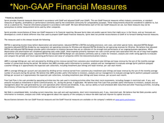 ©2015 Sprint. This information is subject to Sprint policies regarding use and is the property of Sprint and/or its relevant affiliates. Any review, use, distribution or disclosure is prohibited
without authorization.
*Non-GAAP Financial Measures
3
*FINANCIAL MEASURES
Sprint provides financial measures determined in accordance with GAAP and adjusted GAAP (non-GAAP). The non-GAAP financial measures reflect industry conventions, or standard
measures of liquidity, profitability or performance commonly used by the investment community for comparability purposes. These measurements should be considered in addition to, but
not as a substitute for, financial information prepared in accordance with GAAP. We have defined below each of the non-GAAP measures we use, but these measures may not be
synonymous to similar measurement terms used by other companies.
Sprint provides reconciliations of these non-GAAP measures in its financial reporting. Because Sprint does not predict special items that might occur in the future, and our forecasts are
developed at a level of detail different than that used to prepare GAAP-based financial measures, Sprint does not provide reconciliations to GAAP of its forward-looking financial measures.
The measures used in this release include the following:
EBITDA is operating income/(loss) before depreciation and amortization. Adjusted EBITDA is EBITDA excluding severance, exit costs, and other special items. Adjusted EBITDA Margin
represents Adjusted EBITDA divided by non-equipment net operating revenues for Wireless and Adjusted EBITDA divided by net operating revenues for Wireline. We believe that Adjusted
EBITDA and Adjusted EBITDA Margin provide useful information to investors because they are an indicator of the strength and performance of our ongoing business operations. While
depreciation and amortization are considered operating costs under GAAP, these expenses primarily represent non-cash current period costs associated with the use of long-lived tangible
and definite-lived intangible assets. Adjusted EBITDA and Adjusted EBITDA Margin are calculations commonly used as a basis for investors, analysts and credit rating agencies to evaluate
and compare the periodic and future operating performance and value of companies within the telecommunications industry.
ABPU is average billings per user and calculated by dividing service revenue earned from customers plus installment plan billings and lease revenue by the sum of the monthly average
number of connections during the period. We believe that ABPU provides useful information to investors, analysts and our management to evaluate average Sprint platform postpaid
customer billings as it approximates the expected cash collections, including installment plan billings and lease revenue, per user each month.
ABPA is average billings per account and calculated by dividing service revenue earned from customers plus installment plan billings and lease revenue by the sum of the monthly average
number of accounts during the period. We believe that ABPA provides useful information to investors, analysts and our management to evaluate average Sprint platform postpaid customer
billings per account as it approximates the expected cash collections, including installment plan billings and lease revenue, per account each month.
Free Cash Flow is the cash provided by operating activities less the cash used in investing activities other than short-term investments, including changes in restricted cash, if any, and
amounts included as investments in Sprint Communications, Inc. during the period, if applicable. We believe that Free Cash Flow provides useful information to investors, analysts and our
management about the cash generated by our core operations after interest and dividends, if any, and our ability to fund scheduled debt maturities and other financing activities, including
discretionary refinancing and retirement of debt and purchase or sale of investments.
Net Debt is consolidated debt, including current maturities, less cash and cash equivalents, short-term investments and, if any, restricted cash. We believe that Net Debt provides useful
information to investors, analysts and credit rating agencies about the capacity of the company to reduce the debt load and improve its capital structure.
Reconciliations between the non-GAAP financial measures and the GAAP financial measures are available on the company’s website at www.sprint.com/investors.
 