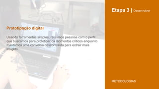 Etapa 3 | Desenvolver
Usando ferramentas simples, reunimos pessoas com o perfil
que buscamos para prototipar os momentos críticos enquanto
mantemos uma conversa descontraída para extrair mais
insights.
Prototipação digital
METODOLOGIAS
 