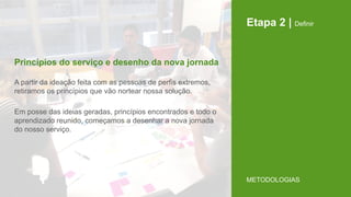 Etapa 2 | Definir
A partir da ideação feita com as pessoas de perfis extremos,
retiramos os princípios que vão nortear nossa solução.
Em posse das ideias geradas, princípios encontrados e todo o
aprendizado reunido, começamos a desenhar a nova jornada
do nosso serviço.
Princípios do serviço e desenho da nova jornada
METODOLOGIAS
 