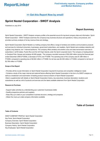 Find Industry reports, Company profiles
ReportLinker                                                                      and Market Statistics



                                            >> Get this Report Now by email!

Sprint Nextel Corporation - SWOT Analysis
Published on July 2010

                                                                                                            Report Summary

Sprint Nextel Corporation - SWOT Analysis company profile is the essential source for top-level company data and information. Sprint
Nextel Corporation - SWOT Analysis examines the company's key business structure and operations, history and products, and
provides summary analysis of its key revenue lines and strategy.


Sprint Nextel Corporation (Sprint Nextel) is a holding company that offers a range of wireless and wireline communications products
and services for individual consumers, businesses, government subscribers, and resellers. Sprint Nextel owns wireless networks and
a global, long distance, tier 1 internet backbone. The company offers wireless and wireline voice and data transmission services to
subscribers in all 50 states, Puerto Rico and the US Virgin Islands under the Sprint corporate brand. The company is headquartered
in Overland Park, Kansas and employs 40,000 people. The company recorded revenues of $32,260 million during the financial year
ended December 2009 (FY2009), a decrease of 9.5% over FY2008. The operating loss of the company was $1,398 million in
FY2009, compared to operating loss of $2,642 million in FY2008. Its net loss was $2,436 million in FY2009, compared to net loss of
$2,796 million in FY2008.


Scope of the Report


- Provides all the crucial information on Sprint Nextel Corporation required for business and competitor intelligence needs
- Contains a study of the major internal and external factors affecting Sprint Nextel Corporation in the form of a SWOT analysis as
well as a breakdown and examination of leading product revenue streams of Sprint Nextel Corporation
-Data is supplemented with details on Sprint Nextel Corporation history, key executives, business description, locations and
subsidiaries as well as a list of products and services and the latest available statement from Sprint Nextel Corporation


Reasons to Purchase


- Support sales activities by understanding your customers' businesses better
- Qualify prospective partners and suppliers
- Keep fully up to date on your competitors' business structure, strategy and prospects
- Obtain the most up to date company information available




                                                                                                             Table of Content

Table of Contents


SWOT COMPANY PROFILE: Sprint Nextel Corporation
Key Facts: Sprint Nextel Corporation
Company Overview: Sprint Nextel Corporation
Business Description: Sprint Nextel Corporation
Company History: Sprint Nextel Corporation
Key Employees: Sprint Nextel Corporation



Sprint Nextel Corporation - SWOT Analysis                                                                                      Page 1/4
 