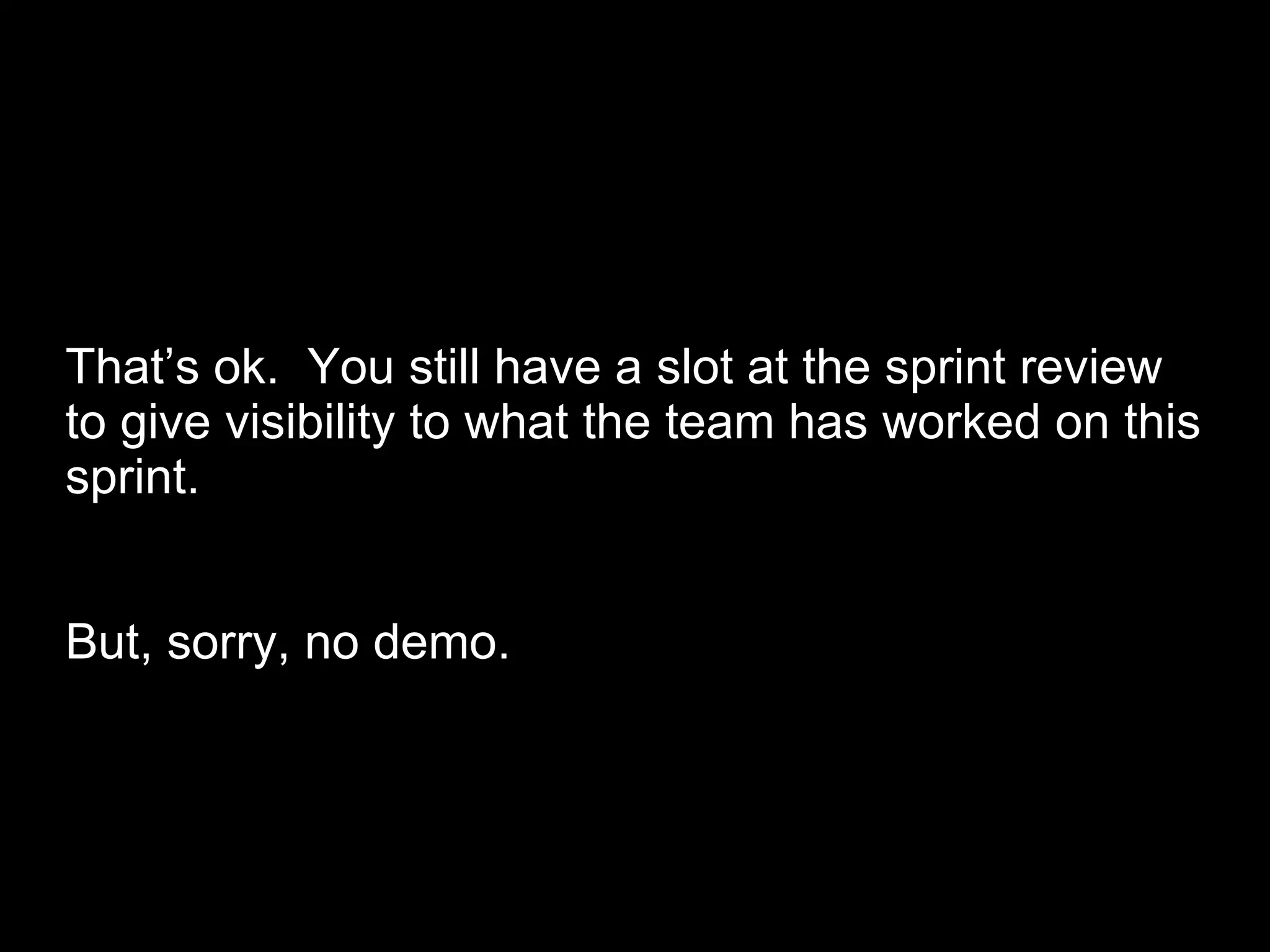 That’s ok.  You still have a slot at the sprint review to give visibility to what the team has worked on this sprint. But, sorry, no demo. 