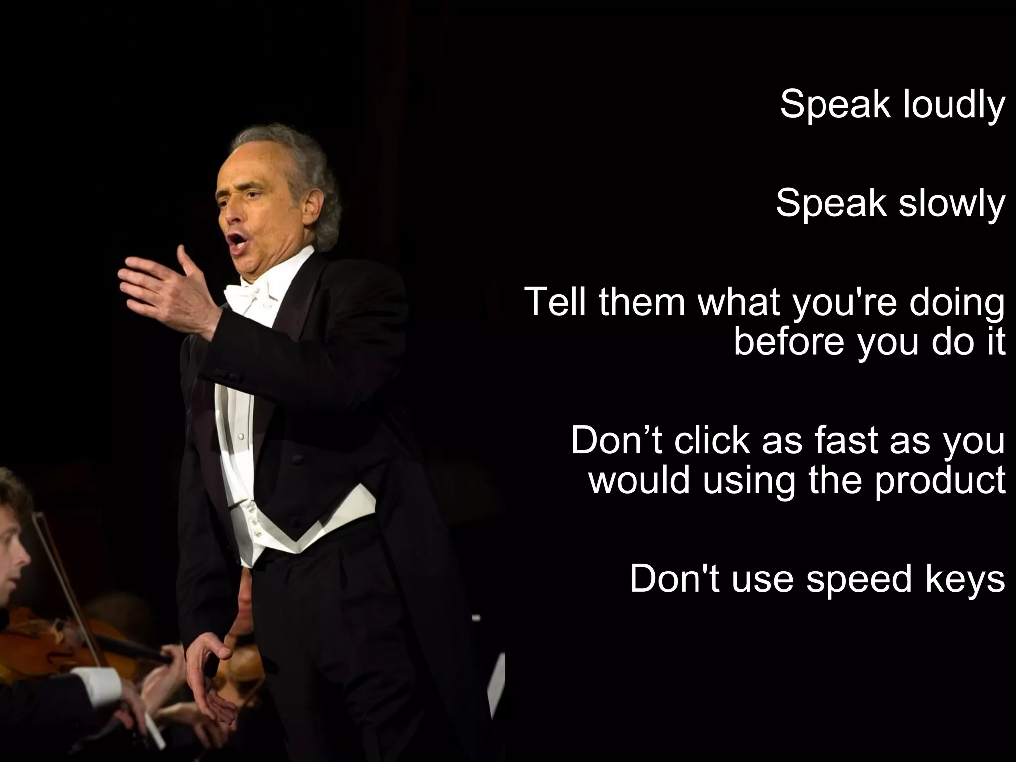 Speak loudly Speak slowly Tell them what you're doing before you do it Don’t click as fast as you would using the product Don't use speed keys 