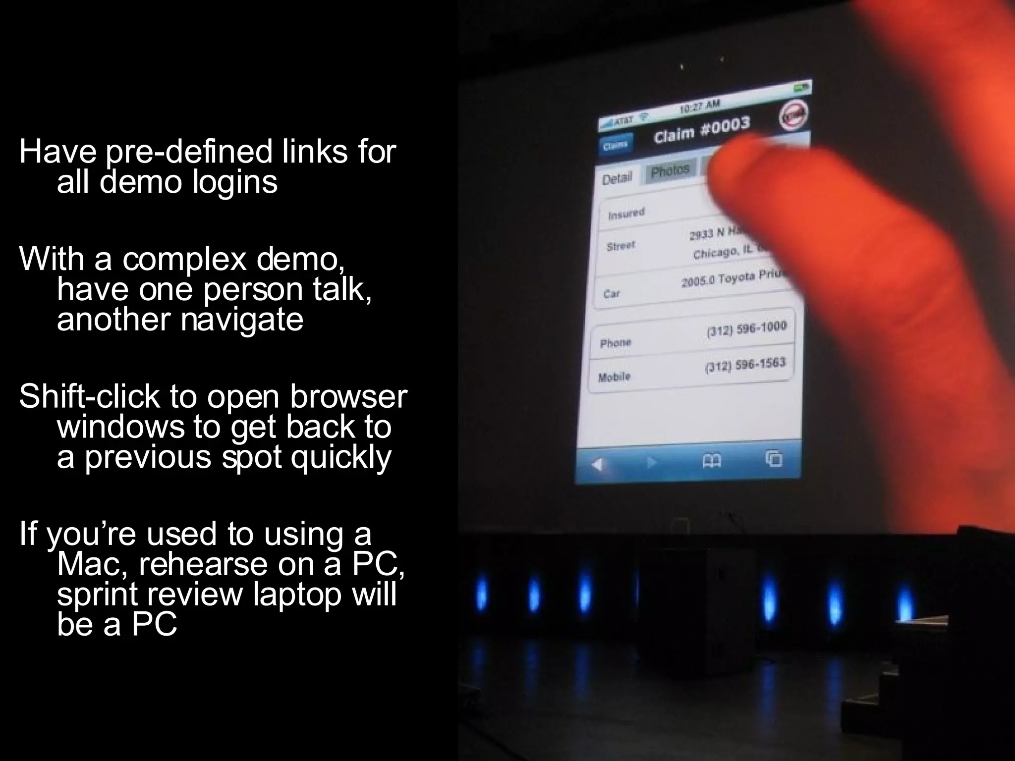 Have pre-defined links for all demo logins With a complex demo, have one person talk, another navigate Shift-click to open browser windows to get back to a previous spot quickly If you’re used to using a Mac, rehearse on a PC, sprint review laptop will be a PC 
