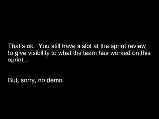 That’s ok.  You still have a slot at the sprint review to give visibility to what the team has worked on this sprint. But, sorry, no demo. 