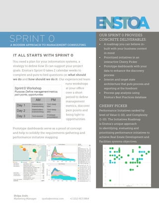 Kerry Foley
SVP of Sales and Marketing kfoley@enstoa.com +1 (718) 288 1897
A Better Way to Build
SPRINT 0A Modern Approach To Management Consulting
WHAT OUR CLIENTS ARE SAYING
ABOUT THE SPRINT 0
“Enstoa’s Sprint 0 helped us develop a
strategic plan within 2 calendar weeks. We
were amazed to see detailed dashboards
with our own data so quickly.”
- VP of Facilities, Healthcare
IT ALL STARTS WITH SPRINT 0
Prototype dashboards serve as proof of concept and help to
solidify the requirements gathering and performance initiative
mapping.
You need a plan for your information systems, a strategy to
define how IS can support your project goals. Enstoa’s Sprint 0
takes 2 calendar weeks to complete and puts to bed questions
on what should we do and how should we do it. Our experi-
enced team runs
workshops at your
office over a short
period to define
management met-
rics, discover pain
points and bring
light to opportuni-
ties.
“Engaging in major process changes
without mapping out a plan is high risk.
The Sprint 0 mitigates that risk through
Enstoa’s tools, methodology and experi-
enced team. It’s now protocol within our
organization to kick off all projects with a
Sprint 0 workshop.”
- Director of Projects, Energy
“We had worked with several other
consultants in the past but Enstoa was the
first to truly feel like an extension of our
own team. In our Sprint 0, they listened
to what our current processes were
and helped us determine what changes
needed to be made.”
- Director of Project Controls, Education
“Through the Sprint 0, we were able to
identify the origin of several pain points
and determine a detailed plan to alleviate
those problem areas.”
- Project Manager, Retail
 