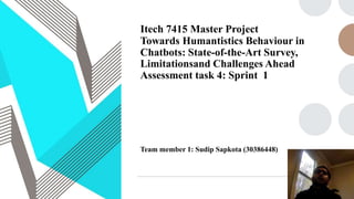 Itech 7415 Master Project
Towards Humantistics Behaviour in
Chatbots: State-of-the-Art Survey,
Limitationsand Challenges Ahead
Assessment task 4: Sprint 1
Team member 1: Sudip Sapkota (30386448)
 