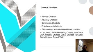 Types of Chatbots
• Service Chatbots
• Advisory Chatbots
• Commercia Chatbots
• Entertainment chatbots
• Task oriented and non-task oriented chatbots
• Lola, Dina, Smart Answering Chatbot, AutoTutor,
LISA, FITEBot Chatbot, Mobile Chatbot, NDLtutor,
CALMSystem, ScratchThAI
 