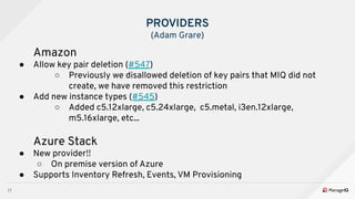 17
PROVIDERS
(Adam Grare)
Amazon
● Allow key pair deletion (#547)
○ Previously we disallowed deletion of key pairs that MIQ did not
create, we have removed this restriction
● Add new instance types (#545)
○ Added c5.12xlarge, c5.24xlarge, c5.metal, i3en.12xlarge,
m5.16xlarge, etc...
Azure Stack
● New provider!!
○ On premise version of Azure
● Supports Inventory Refresh, Events, VM Provisioning
 
