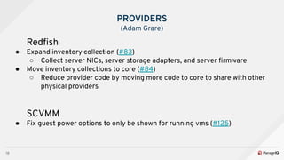 18
PROVIDERS
(Adam Grare)
Redﬁsh
● Expand inventory collection (#83)
○ Collect server NICs, server storage adapters, and server ﬁrmware
● Move inventory collections to core (#84)
○ Reduce provider code by moving more code to core to share with other
physical providers
SCVMM
● Fix guest power options to only be shown for running vms (#125)
 