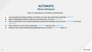 20
AUTOMATE
(Drew Uhlmann)
Nick C’s Abundance of Ansible Contributions
● Use escalate privilege setting in ansible services and automate methods (#19012)
● Make embedded ansible verbosity and execution_ttl work (#18989)
● Pass credentials from ansible playbook automate methods and services (#18969) to runner
(#18983)
● Pass hosts to runner from automate (#18957) and services (#18946)
● Restore ServiceAnsiblePlaybook#postprocess method (#18988) (Nick C)
 