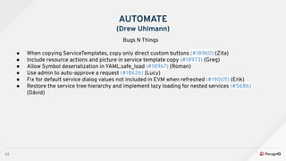 22
AUTOMATE
(Drew Uhlmann)
Bugs N Things
● When copying ServiceTemplates, copy only direct custom buttons (#18960) (Zita)
● Include resource actions and picture in service template copy (#18973) (Greg)
● Allow Symbol deserialization in YAML.safe_load (#18967) (Roman)
● Use admin to auto-approve a request (#18626) (Lucy)
● Fix for default service dialog values not included in EVM when refreshed (#19005) (Erik)
● Restore the service tree hierarchy and implement lazy loading for nested services (#5686)
(Dávid)
 