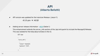 28
API
(Alberto Bellotti)
● API version was updated for the Ivanchuk Release (Jason F.)
4.1.0-pre ⇒ 4.1.0
● Adding server release information - #628 (Satoe I.)
This enhancement extends the server_info section of the /api entrypoint to include the ManageIQ Release.
This was needed for the help about window in the UI.
GET /api
...
"server_info": {
...
"release" : "Ivanchuk",
"appliance" : "EVM",
...
}
 