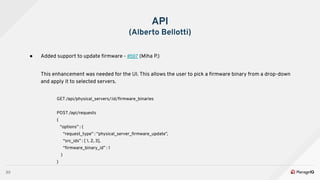 30
API
(Alberto Bellotti)
● Added support to update ﬁrmware - #597 (Miha P.)
This enhancement was needed for the UI. This allows the user to pick a ﬁrmware binary from a drop-down
and apply it to selected servers.
GET /api/physical_servers/:id/ﬁrmware_binaries
POST /api/requests
{
“options” : {
“request_type” : “physical_server_ﬁrmware_update”,
“src_ids” : [ 1, 2, 3],
“ﬁrmware_binary_id” : 1
}
}
 
