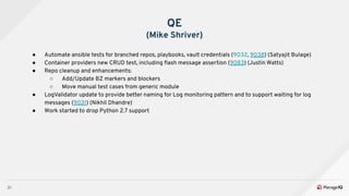 31
QE
(Mike Shriver)
● Automate ansible tests for branched repos, playbooks, vault credentials (9032, 9038) (Satyajit Bulage)
● Container providers new CRUD test, including ﬂash message assertion (9083) (Justin Watts)
● Repo cleanup and enhancements:
○ Add/Update BZ markers and blockers
○ Move manual test cases from generic module
● LogValidator update to provide better naming for Log monitoring pattern and to support waiting for log
messages (9031) (Nikhil Dhandre)
● Work started to drop Python 2.7 support
 