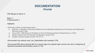 32
DOCUMENTATION
(Suyog)
PRs Merged in Sprint: 9
Bugs: 4
Enhancements: 5
Highlights:
-Removed content on deprecated topics:
● Optimize > Utilization | Planning | Bottleneck from Managing Infrastructure & Inventory and Deployment
Planning Guide [1185]
● Cloud Intel > RSS feed and Timelines UI from the Monitoring Alerts & Reporting doc. [1184]
● Classic Insights from the General Configuration guide [1181]
● Google Compute Engine provider info [1177]
-Documented ruby method move_into_folder(folder) with example [1176]
-Documented RFE about opening VMs of a remote region from global region and the new role in configuring db
replication/centralized administration section [1179]
 