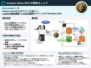 Amazon Alexa Skill の開発をしよう
Amazon Echoなどのデバイスを通して、
1,slackの通知確認と2.予定の登録を行うことができるAlexa Skill
Alexanderとは
選定背景
今回の取組みの流れ
メンバーの気づき/学び
構成図
・Alexaの開発をやってみたい
・TRaT活動を効率化したい
・VUIによる業務の効率化ニー
ズはこれから高まっていく
1.AWS公式チュートリアルの
実施
2.機能ごとに役割分担
⇒週次で進捗会議を開催
3.モブプロの実施
通知確認
ユーザー設定
Alexa
呼出
全員
予定登録
・VUIでできることはGUIでもできる。VUIの利点を生かすには、声を操作することで如何
に手間を減らせるかが重要
・VUIを実際に使えるものにするには会話パターンの網羅が必要であると感じた
・Javascriptなど慣れ親しんだ言語で実装できるため、VUIを難しく感じなかった
・VUIの利点を生かせる会話モデルを考える経験ができた
・機能ごとにペアワークしたことでスムーズに開発が進んだ
・他の人のコードを事前に読んでいたおかげで、モブプロ当日の理解がスムーズであった
Internet
Local
Alexanderを
インストール
Alexa Skillを作るうえでのポイント
・会話パターンを増やすことで網羅性を高める
・日常会話に近い話の流れで対話パターンを組み立てる
・AlexaシミュレータでSkillのテストを行う
⇒デバックはCloudwatchで確認
・ベータ版は必要なメンバーにEメールで配布
※Amazon Alexaに登録しているメールアドレスであること
 