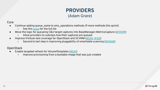 10
PROVIDERS
(Adam Grare)
Core
● Continue adding queue_name to ems_operations methods (9 more methods this sprint)
○ See this issue for the full list
● Move the logic for queueing C&U target captures into BaseManager::MetricsCapture (#19599)
○ Allow providers to subclass how their captures are queued
● Improve VmScan test coverage for OpenStack and SCVMM (#540, #152)
○ Second to last step in improving pluggability of smartstate scanning (#19469)
OpenStack
● Enable targeted refresh for VolumeTemplates (#541)
○ Improve provisioning from a bootable image that was just created
 