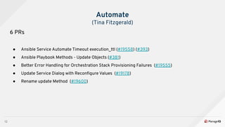 12
Automate
(Tina Fitzgerald)
6 PRs
● Ansible Service Automate Timeout execution_ttl (#19558) (#393)
● Ansible Playbook Methods - Update Objects (#381)
● Better Error Handling for Orchestration Stack Provisioning Failures (#19555)
● Update Service Dialog with Reconﬁgure Values (#19178)
● Rename update Method (#19600)
 