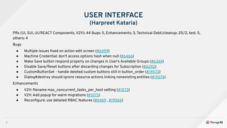 7
USER INTERFACE
(Harpreet Kataria)
PRs (UI, SUI, UI/REACT Components, V2V): 44 Bugs: 5, Enhancements: 3, Technical Debt/cleanup: 25/2, test: 5,
others: 4
Bugs
● Multiple issues ﬁxed on action edit screen (#6499)
● Machine Credential: don't access options hash when null (#6466)
● Make Save button respond properly on changes in User's Available Groups (#6369)
● Disable Save/Reset buttons after discarding changes for Subscription (#6292)
● CustomButtonSet - handle deleted custom buttons still in button_order (#19573)
● Dialog#destroy should ignore resource actions linking nonexisting entities (#19574)
Enhancements
● V2V: Rename max_concurrent_tasks_per_host setting (#1073)
● V2V: Add popup for warm migrations (#1075)
● Reconﬁgure: use detailed RBAC features (#6469 , #19566)
 
