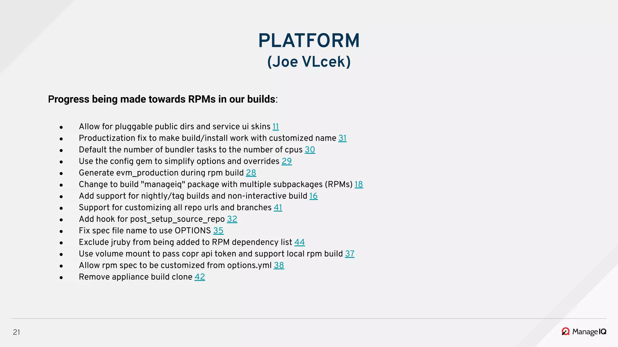 21
PLATFORM
(Joe VLcek)
Progress being made towards RPMs in our builds:
● Allow for pluggable public dirs and service ui skins 11
● Productization ﬁx to make build/install work with customized name 31
● Default the number of bundler tasks to the number of cpus 30
● Use the conﬁg gem to simplify options and overrides 29
● Generate evm_production during rpm build 28
● Change to build "manageiq" package with multiple subpackages (RPMs) 18
● Add support for nightly/tag builds and non-interactive build 16
● Support for customizing all repo urls and branches 41
● Add hook for post_setup_source_repo 32
● Fix spec ﬁle name to use OPTIONS 35
● Exclude jruby from being added to RPM dependency list 44
● Use volume mount to pass copr api token and support local rpm build 37
● Allow rpm spec to be customized from options.yml 38
● Remove appliance build clone 42
 