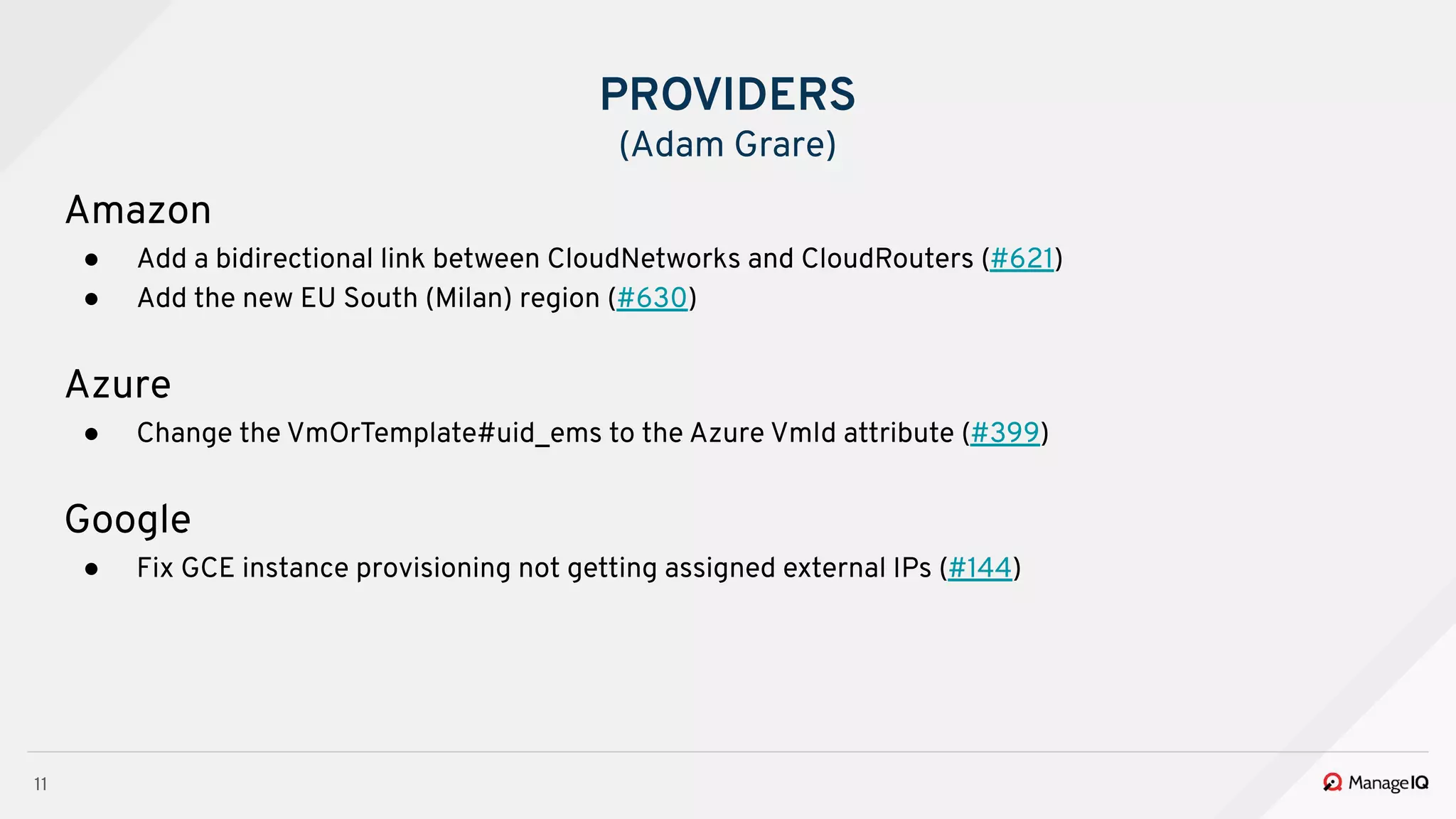 11
Amazon
● Add a bidirectional link between CloudNetworks and CloudRouters (#621)
● Add the new EU South (Milan) region (#630)
Azure
● Change the VmOrTemplate#uid_ems to the Azure VmId attribute (#399)
Google
● Fix GCE instance provisioning not getting assigned external IPs (#144)
PROVIDERS
(Adam Grare)
 