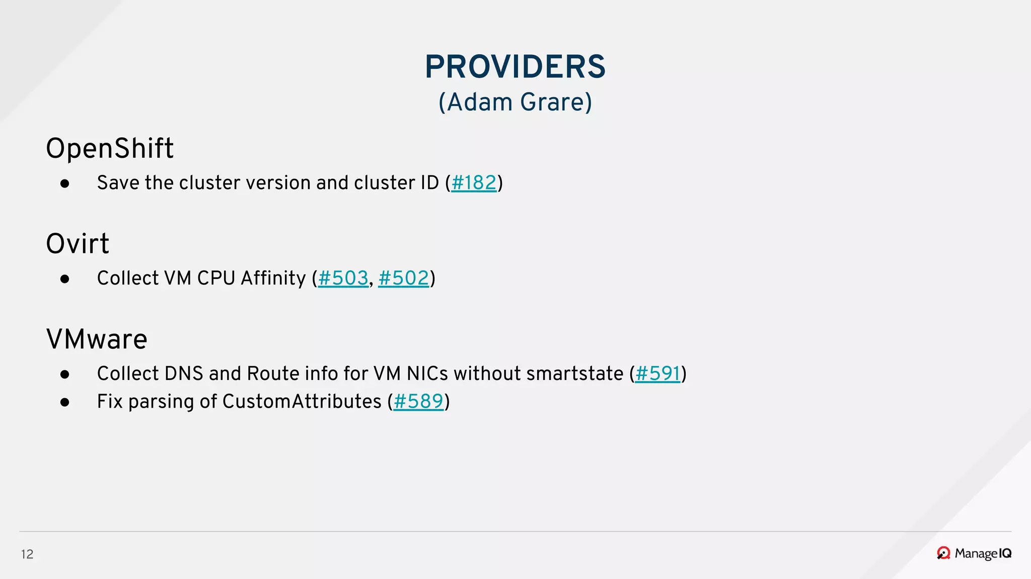 12
OpenShift
● Save the cluster version and cluster ID (#182)
Ovirt
● Collect VM CPU Afﬁnity (#503, #502)
VMware
● Collect DNS and Route info for VM NICs without smartstate (#591)
● Fix parsing of CustomAttributes (#589)
PROVIDERS
(Adam Grare)
 