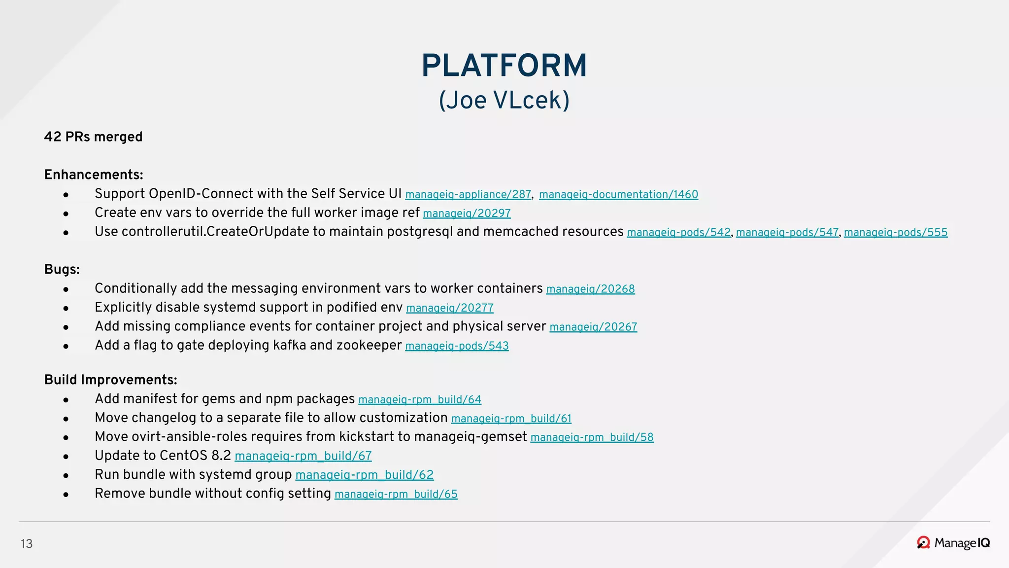 13
42 PRs merged
Enhancements:
● Support OpenID-Connect with the Self Service UI manageiq-appliance/287, manageiq-documentation/1460
● Create env vars to override the full worker image ref manageiq/20297
● Use controllerutil.CreateOrUpdate to maintain postgresql and memcached resources manageiq-pods/542, manageiq-pods/547, manageiq-pods/555
Bugs:
● Conditionally add the messaging environment vars to worker containers manageiq/20268
● Explicitly disable systemd support in podiﬁed env manageiq/20277
● Add missing compliance events for container project and physical server manageiq/20267
● Add a ﬂag to gate deploying kafka and zookeeper manageiq-pods/543
Build Improvements:
● Add manifest for gems and npm packages manageiq-rpm_build/64
● Move changelog to a separate ﬁle to allow customization manageiq-rpm_build/61
● Move ovirt-ansible-roles requires from kickstart to manageiq-gemset manageiq-rpm_build/58
● Update to CentOS 8.2 manageiq-rpm_build/67
● Run bundle with systemd group manageiq-rpm_build/62
● Remove bundle without conﬁg setting manageiq-rpm_build/65
PLATFORM
(Joe VLcek)
 