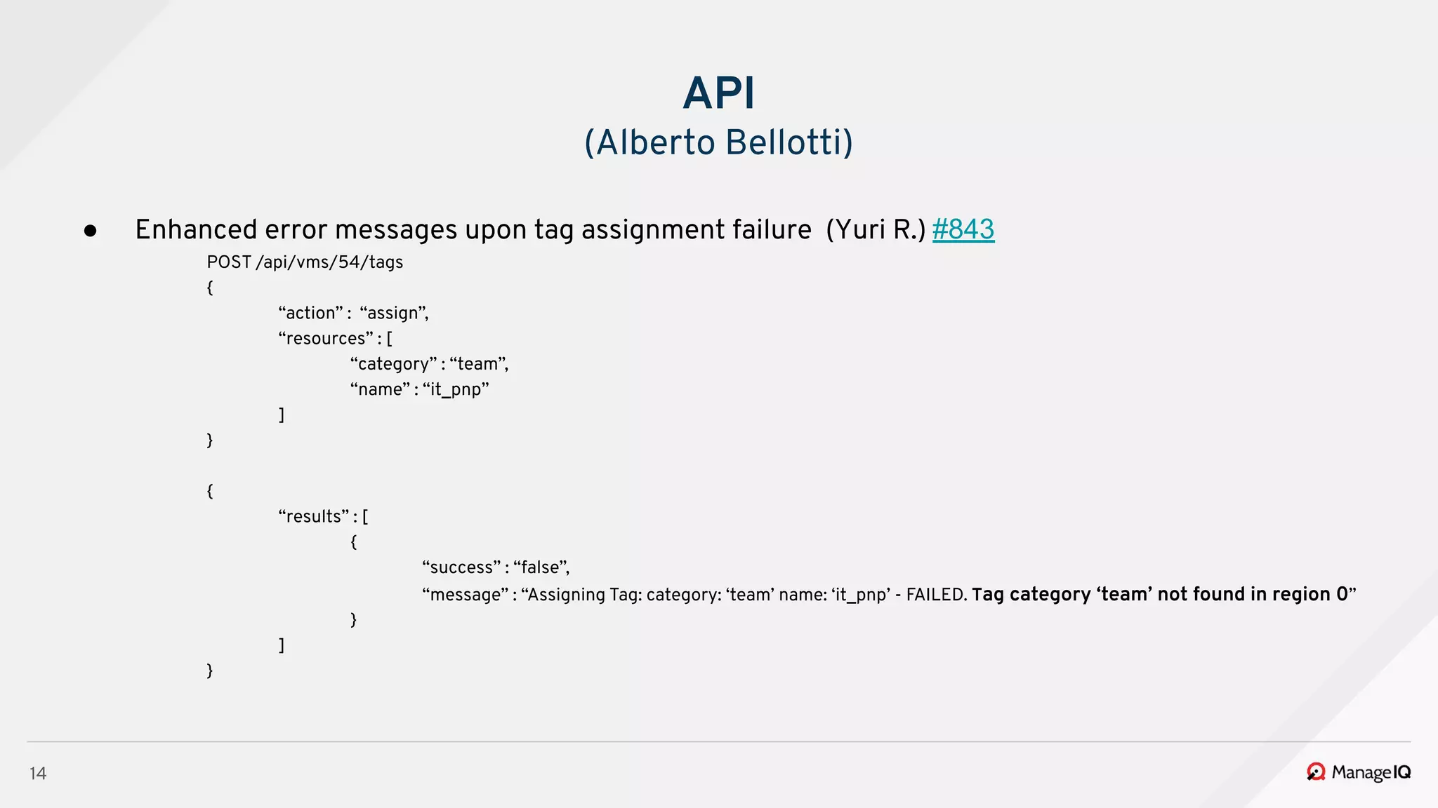 14
● Enhanced error messages upon tag assignment failure (Yuri R.) #843
POST /api/vms/54/tags
{
“action” : “assign”,
“resources” : [
“category” : “team”,
“name” : “it_pnp”
]
}
{
“results” : [
{
“success” : “false”,
“message” : “Assigning Tag: category: ‘team’ name: ‘it_pnp’ - FAILED. Tag category ‘team’ not found in region 0”
}
]
}
API
(Alberto Bellotti)
 