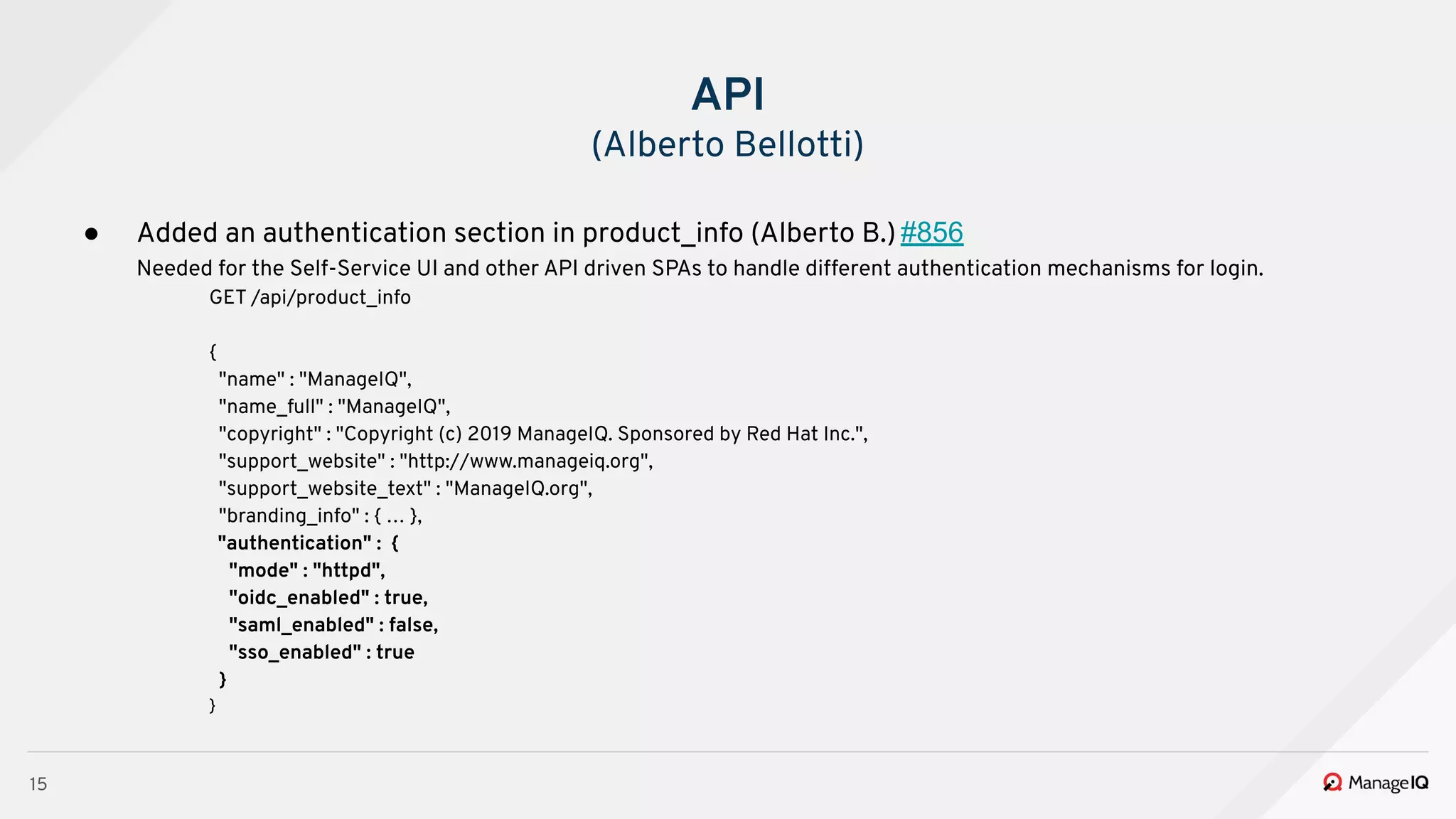15
● Added an authentication section in product_info (Alberto B.) #856
Needed for the Self-Service UI and other API driven SPAs to handle different authentication mechanisms for login.
GET /api/product_info
{
"name" : "ManageIQ",
"name_full" : "ManageIQ",
"copyright" : "Copyright (c) 2019 ManageIQ. Sponsored by Red Hat Inc.",
"support_website" : "http://www.manageiq.org",
"support_website_text" : "ManageIQ.org",
"branding_info" : { … },
"authentication" : {
"mode" : "httpd",
"oidc_enabled" : true,
"saml_enabled" : false,
"sso_enabled" : true
}
}
API
(Alberto Bellotti)
 