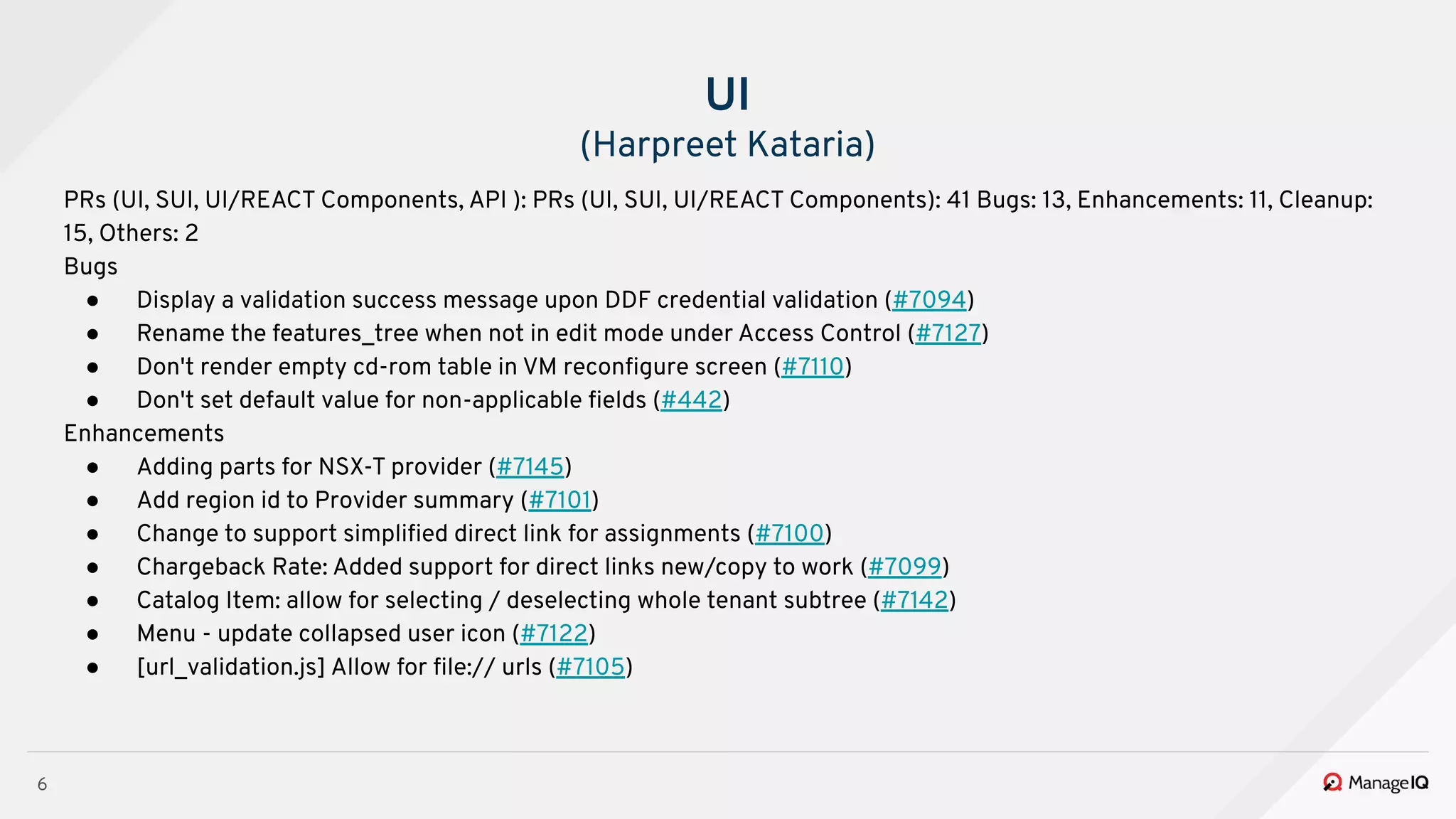 6
PRs (UI, SUI, UI/REACT Components, API ): PRs (UI, SUI, UI/REACT Components): 41 Bugs: 13, Enhancements: 11, Cleanup:
15, Others: 2
Bugs
● Display a validation success message upon DDF credential validation (#7094)
● Rename the features_tree when not in edit mode under Access Control (#7127)
● Don't render empty cd-rom table in VM reconﬁgure screen (#7110)
● Don't set default value for non-applicable ﬁelds (#442)
Enhancements
● Adding parts for NSX-T provider (#7145)
● Add region id to Provider summary (#7101)
● Change to support simpliﬁed direct link for assignments (#7100)
● Chargeback Rate: Added support for direct links new/copy to work (#7099)
● Catalog Item: allow for selecting / deselecting whole tenant subtree (#7142)
● Menu - update collapsed user icon (#7122)
● [url_validation.js] Allow for ﬁle:// urls (#7105)
UI
(Harpreet Kataria)
 