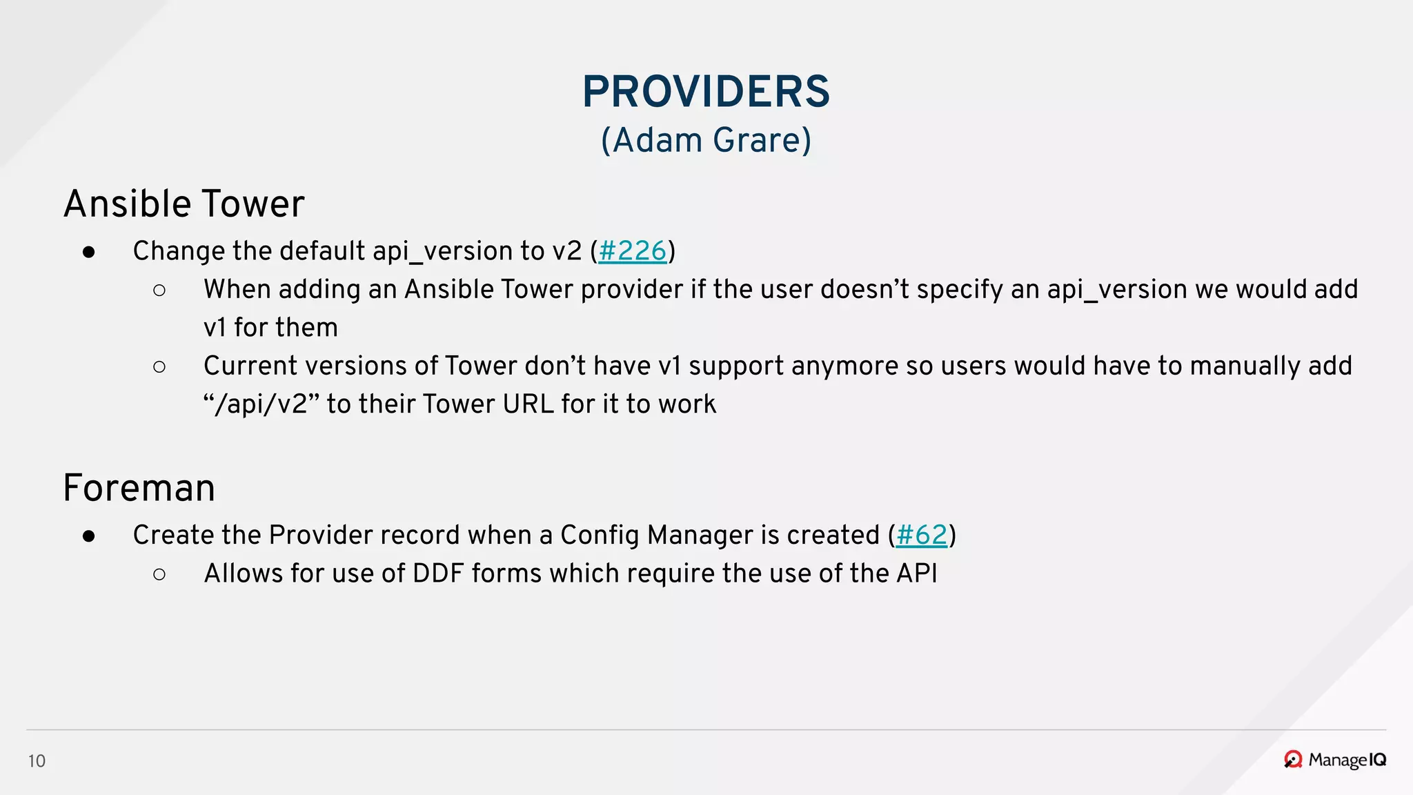 10
Ansible Tower
● Change the default api_version to v2 (#226)
○ When adding an Ansible Tower provider if the user doesn’t specify an api_version we would add
v1 for them
○ Current versions of Tower don’t have v1 support anymore so users would have to manually add
“/api/v2” to their Tower URL for it to work
Foreman
● Create the Provider record when a Conﬁg Manager is created (#62)
○ Allows for use of DDF forms which require the use of the API
PROVIDERS
(Adam Grare)
 