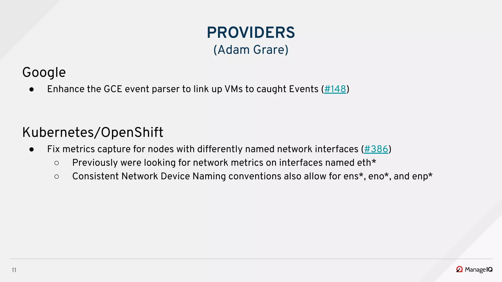 11
Google
● Enhance the GCE event parser to link up VMs to caught Events (#148)
Kubernetes/OpenShift
● Fix metrics capture for nodes with differently named network interfaces (#386)
○ Previously were looking for network metrics on interfaces named eth*
○ Consistent Network Device Naming conventions also allow for ens*, eno*, and enp*
PROVIDERS
(Adam Grare)
 
