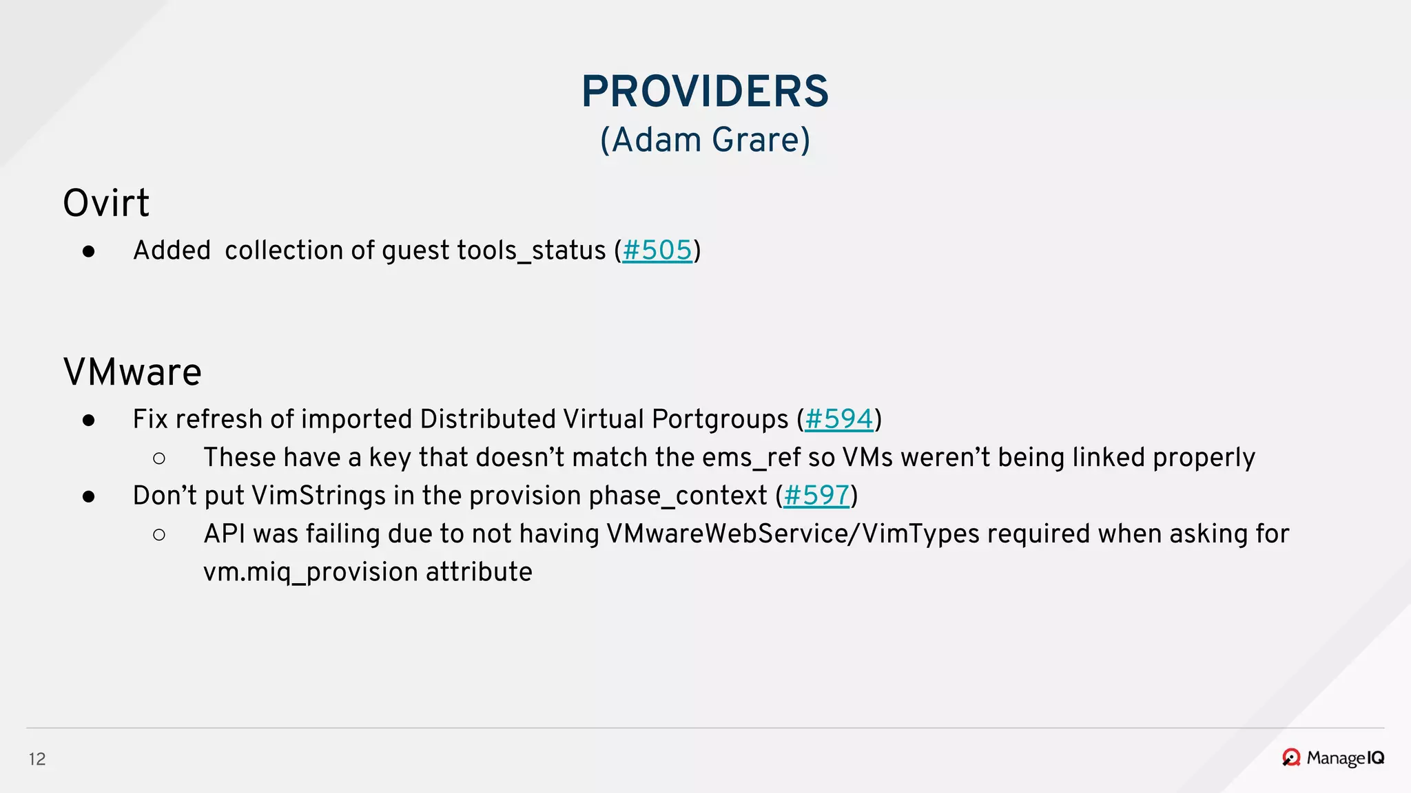 12
Ovirt
● Added collection of guest tools_status (#505)
VMware
● Fix refresh of imported Distributed Virtual Portgroups (#594)
○ These have a key that doesn’t match the ems_ref so VMs weren’t being linked properly
● Don’t put VimStrings in the provision phase_context (#597)
○ API was failing due to not having VMwareWebService/VimTypes required when asking for
vm.miq_provision attribute
PROVIDERS
(Adam Grare)
 