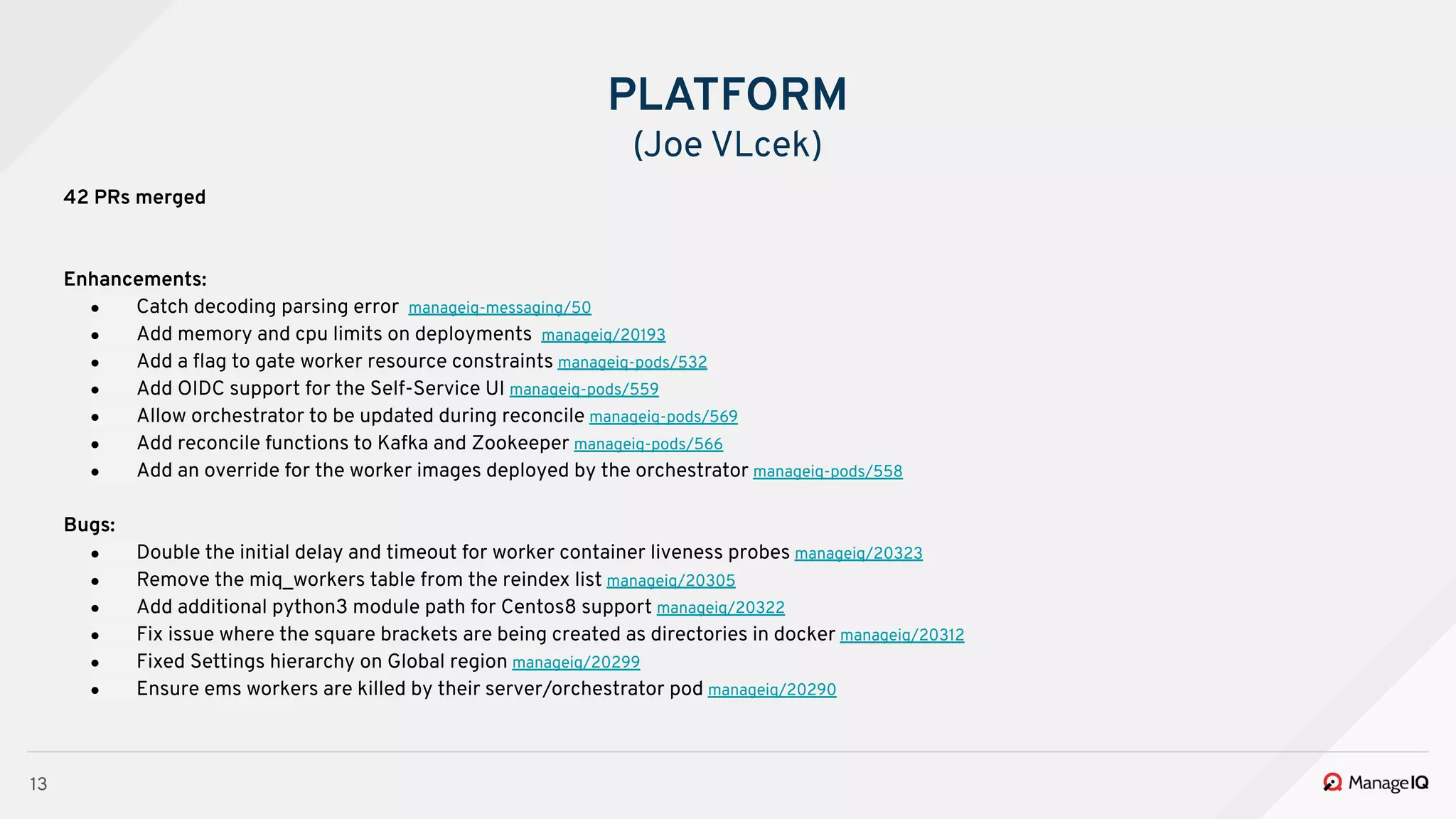 13
42 PRs merged
Enhancements:
● Catch decoding parsing error manageiq-messaging/50
● Add memory and cpu limits on deployments manageiq/20193
● Add a ﬂag to gate worker resource constraints manageiq-pods/532
● Add OIDC support for the Self-Service UI manageiq-pods/559
● Allow orchestrator to be updated during reconcile manageiq-pods/569
● Add reconcile functions to Kafka and Zookeeper manageiq-pods/566
● Add an override for the worker images deployed by the orchestrator manageiq-pods/558
Bugs:
● Double the initial delay and timeout for worker container liveness probes manageiq/20323
● Remove the miq_workers table from the reindex list manageiq/20305
● Add additional python3 module path for Centos8 support manageiq/20322
● Fix issue where the square brackets are being created as directories in docker manageiq/20312
● Fixed Settings hierarchy on Global region manageiq/20299
● Ensure ems workers are killed by their server/orchestrator pod manageiq/20290
PLATFORM
(Joe VLcek)
 