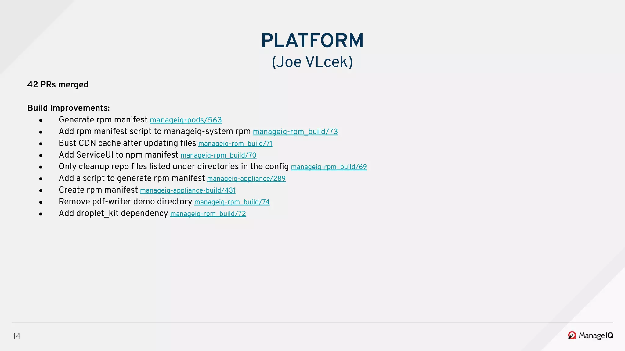 14
42 PRs merged
Build Improvements:
● Generate rpm manifest manageiq-pods/563
● Add rpm manifest script to manageiq-system rpm manageiq-rpm_build/73
● Bust CDN cache after updating ﬁles manageiq-rpm_build/71
● Add ServiceUI to npm manifest manageiq-rpm_build/70
● Only cleanup repo ﬁles listed under directories in the conﬁg manageiq-rpm_build/69
● Add a script to generate rpm manifest manageiq-appliance/289
● Create rpm manifest manageiq-appliance-build/431
● Remove pdf-writer demo directory manageiq-rpm_build/74
● Add droplet_kit dependency manageiq-rpm_build/72
PLATFORM
(Joe VLcek)
 
