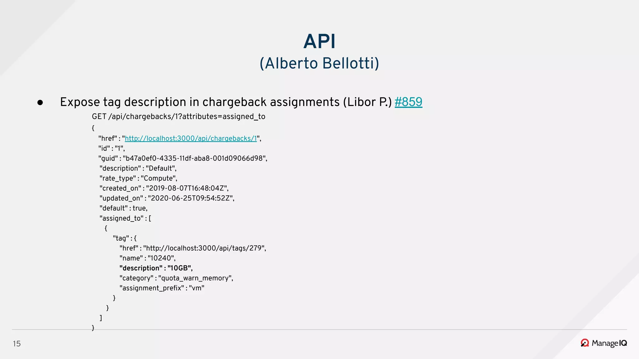 15
● Expose tag description in chargeback assignments (Libor P.) #859
GET /api/chargebacks/1?attributes=assigned_to
{
"href" : "http://localhost:3000/api/chargebacks/1",
"id" : "1",
"guid" : "b47a0ef0-4335-11df-aba8-001d09066d98",
"description" : "Default",
"rate_type" : "Compute",
"created_on" : "2019-08-07T16:48:04Z",
"updated_on" : "2020-06-25T09:54:52Z",
"default" : true,
"assigned_to" : [
{
"tag" : {
"href" : "http://localhost:3000/api/tags/279",
"name" : "10240",
"description" : "10GB",
"category" : "quota_warn_memory",
"assignment_preﬁx" : "vm"
}
}
]
}
API
(Alberto Bellotti)
 