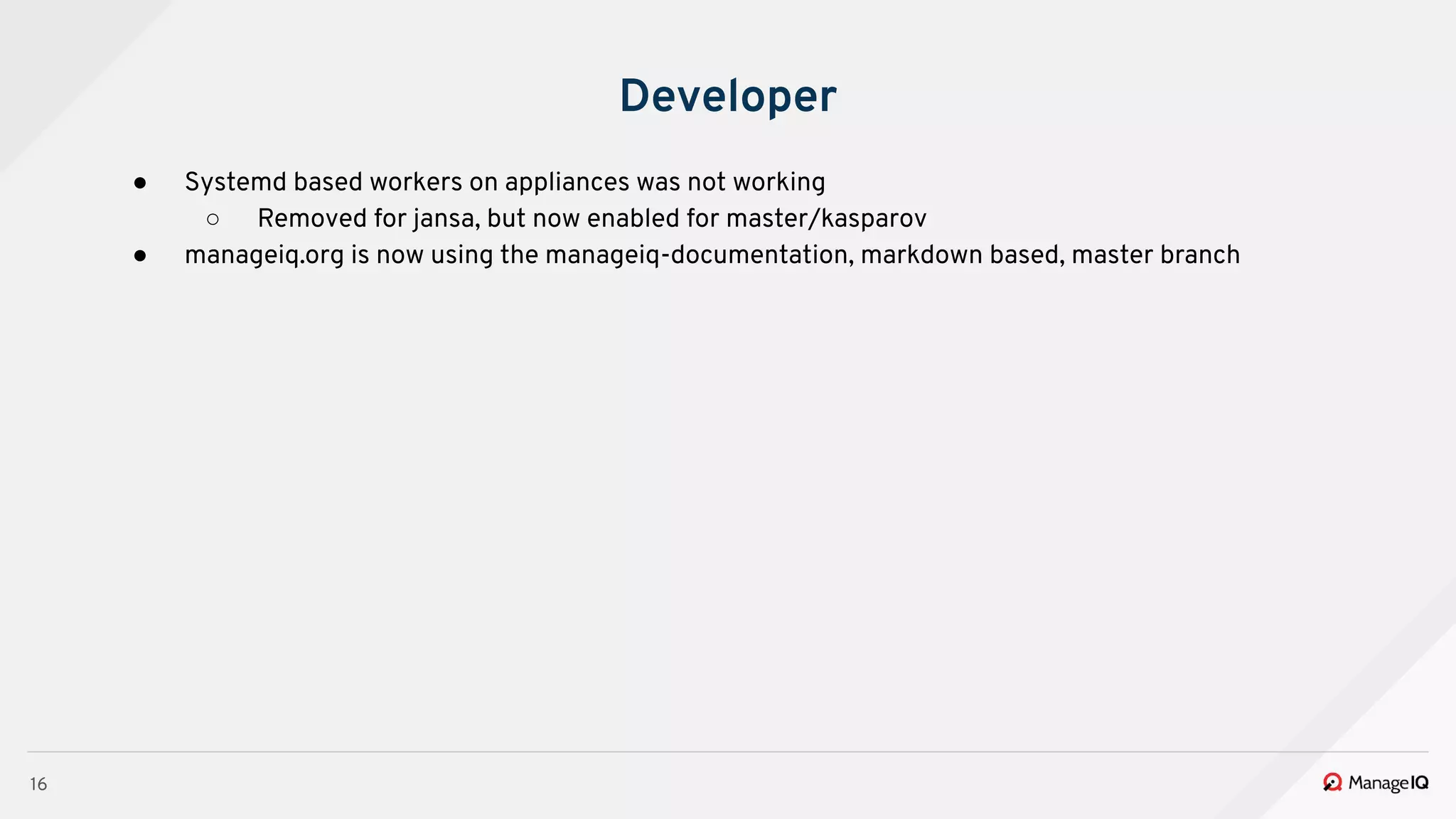 16
Developer
● Systemd based workers on appliances was not working
○ Removed for jansa, but now enabled for master/kasparov
● manageiq.org is now using the manageiq-documentation, markdown based, master branch
 
