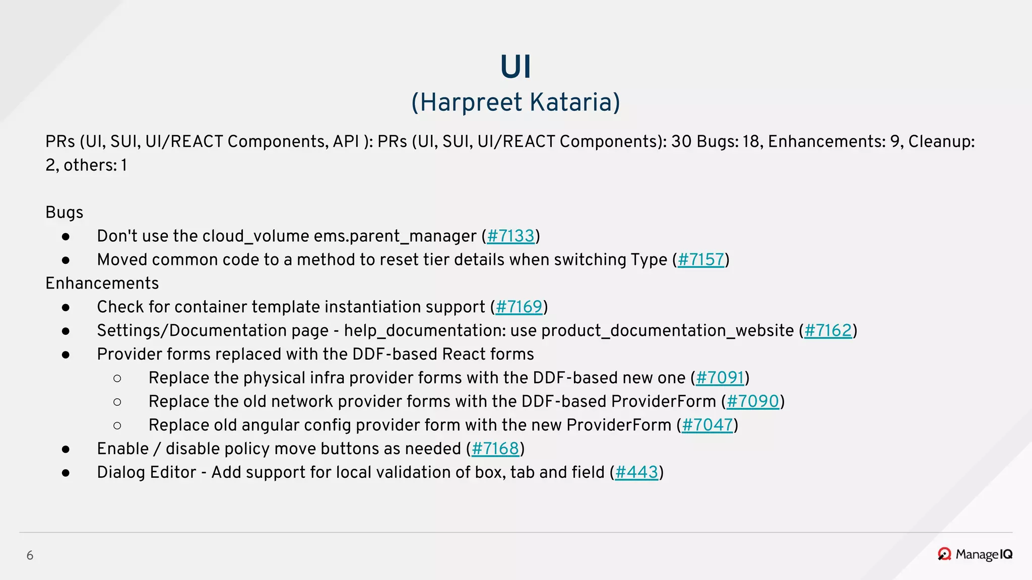 6
PRs (UI, SUI, UI/REACT Components, API ): PRs (UI, SUI, UI/REACT Components): 30 Bugs: 18, Enhancements: 9, Cleanup:
2, others: 1
Bugs
● Don't use the cloud_volume ems.parent_manager (#7133)
● Moved common code to a method to reset tier details when switching Type (#7157)
Enhancements
● Check for container template instantiation support (#7169)
● Settings/Documentation page - help_documentation: use product_documentation_website (#7162)
● Provider forms replaced with the DDF-based React forms
○ Replace the physical infra provider forms with the DDF-based new one (#7091)
○ Replace the old network provider forms with the DDF-based ProviderForm (#7090)
○ Replace old angular conﬁg provider form with the new ProviderForm (#7047)
● Enable / disable policy move buttons as needed (#7168)
● Dialog Editor - Add support for local validation of box, tab and ﬁeld (#443)
UI
(Harpreet Kataria)
 