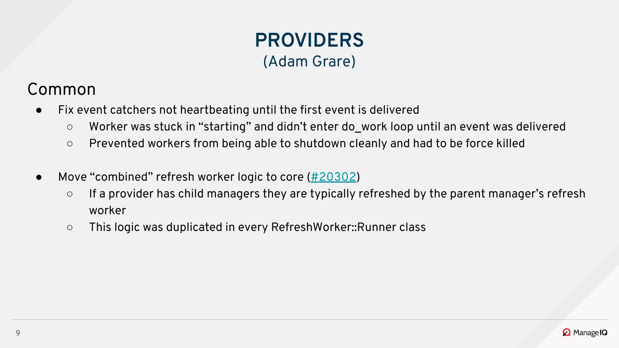 9
Common
● Fix event catchers not heartbeating until the ﬁrst event is delivered
○ Worker was stuck in “starting” and didn’t enter do_work loop until an event was delivered
○ Prevented workers from being able to shutdown cleanly and had to be force killed
● Move “combined” refresh worker logic to core (#20302)
○ If a provider has child managers they are typically refreshed by the parent manager’s refresh
worker
○ This logic was duplicated in every RefreshWorker::Runner class
PROVIDERS
(Adam Grare)
 