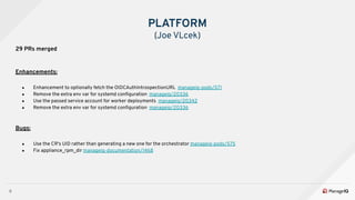 9
29 PRs merged
Enhancements:
● Enhancement to optionally fetch the OIDCAuthIntrospectionURL manageiq-pods/571
● Remove the extra env var for systemd conﬁguration manageiq/20336
● Use the passed service account for worker deployments manageiq/20342
● Remove the extra env var for systemd conﬁguration manageiq/20336
Bugs:
● Use the CR's UID rather than generating a new one for the orchestrator manageiq-pods/575
● Fix appliance_rpm_dir manageiq-documentation/1468
PLATFORM
(Joe VLcek)
 