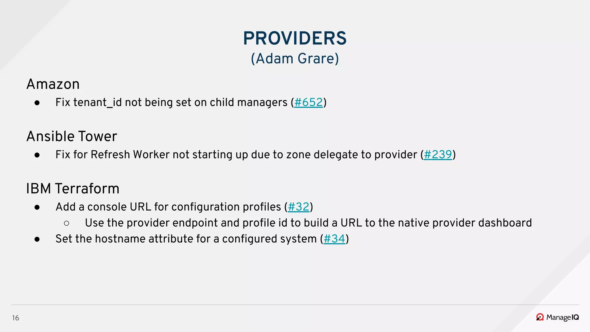 16
Amazon
● Fix tenant_id not being set on child managers (#652)
Ansible Tower
● Fix for Refresh Worker not starting up due to zone delegate to provider (#239)
IBM Terraform
● Add a console URL for conﬁguration proﬁles (#32)
○ Use the provider endpoint and proﬁle id to build a URL to the native provider dashboard
● Set the hostname attribute for a conﬁgured system (#34)
PROVIDERS
(Adam Grare)
 