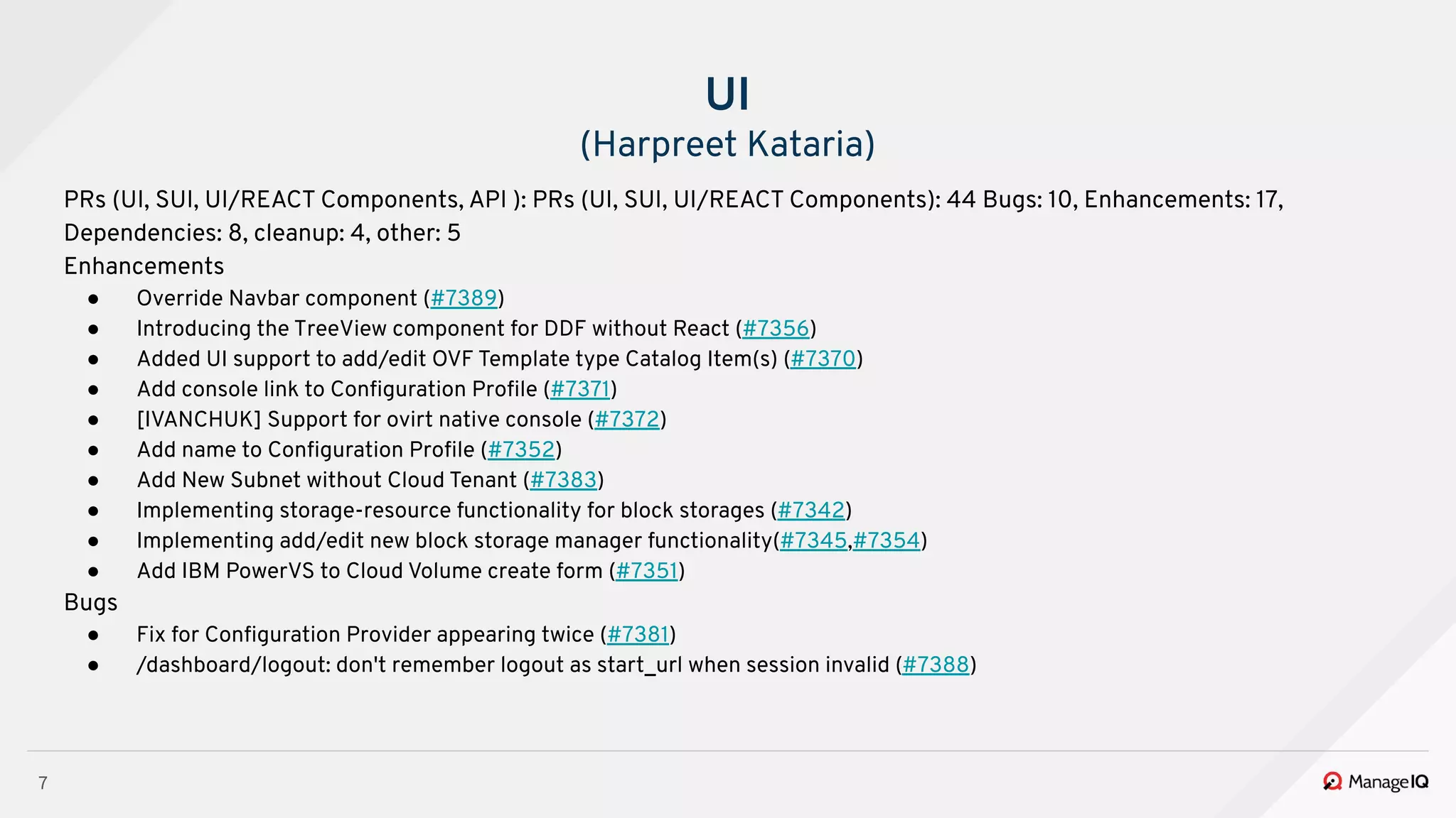 7
PRs (UI, SUI, UI/REACT Components, API ): PRs (UI, SUI, UI/REACT Components): 44 Bugs: 10, Enhancements: 17,
Dependencies: 8, cleanup: 4, other: 5
Enhancements
● Override Navbar component (#7389)
● Introducing the TreeView component for DDF without React (#7356)
● Added UI support to add/edit OVF Template type Catalog Item(s) (#7370)
● Add console link to Conﬁguration Proﬁle (#7371)
● [IVANCHUK] Support for ovirt native console (#7372)
● Add name to Conﬁguration Proﬁle (#7352)
● Add New Subnet without Cloud Tenant (#7383)
● Implementing storage-resource functionality for block storages (#7342)
● Implementing add/edit new block storage manager functionality(#7345,#7354)
● Add IBM PowerVS to Cloud Volume create form (#7351)
Bugs
● Fix for Conﬁguration Provider appearing twice (#7381)
● /dashboard/logout: don't remember logout as start_url when session invalid (#7388)
UI
(Harpreet Kataria)
 