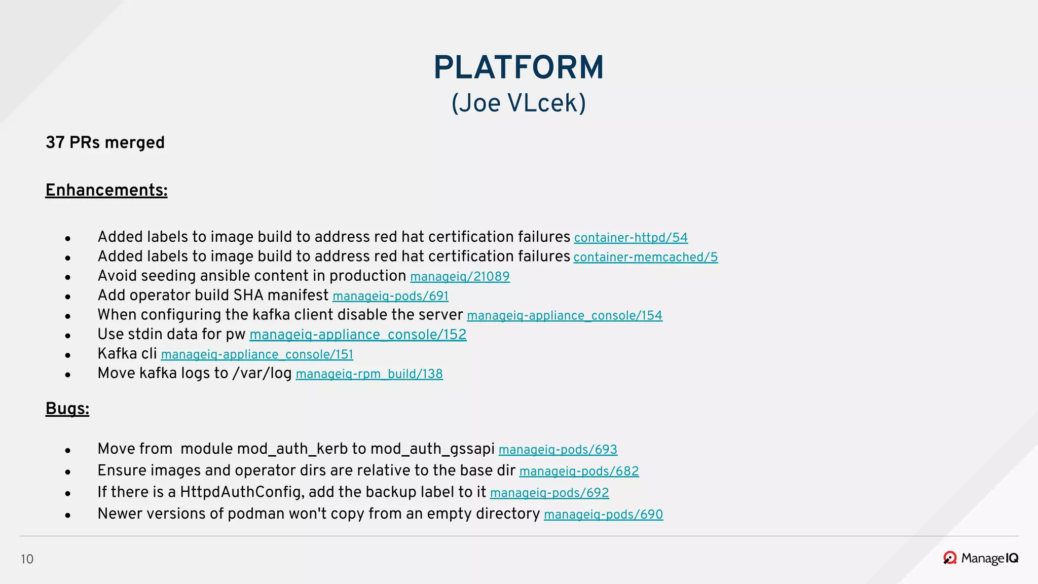 10
37 PRs merged
Enhancements:
● Added labels to image build to address red hat certiﬁcation failures container-httpd/54
● Added labels to image build to address red hat certiﬁcation failures container-memcached/5
● Avoid seeding ansible content in production manageiq/21089
● Add operator build SHA manifest manageiq-pods/691
● When conﬁguring the kafka client disable the server manageiq-appliance_console/154
● Use stdin data for pw manageiq-appliance_console/152
● Kafka cli manageiq-appliance_console/151
● Move kafka logs to /var/log manageiq-rpm_build/138
Bugs:
● Move from module mod_auth_kerb to mod_auth_gssapi manageiq-pods/693
● Ensure images and operator dirs are relative to the base dir manageiq-pods/682
● If there is a HttpdAuthConﬁg, add the backup label to it manageiq-pods/692
● Newer versions of podman won't copy from an empty directory manageiq-pods/690
PLATFORM
(Joe VLcek)
 