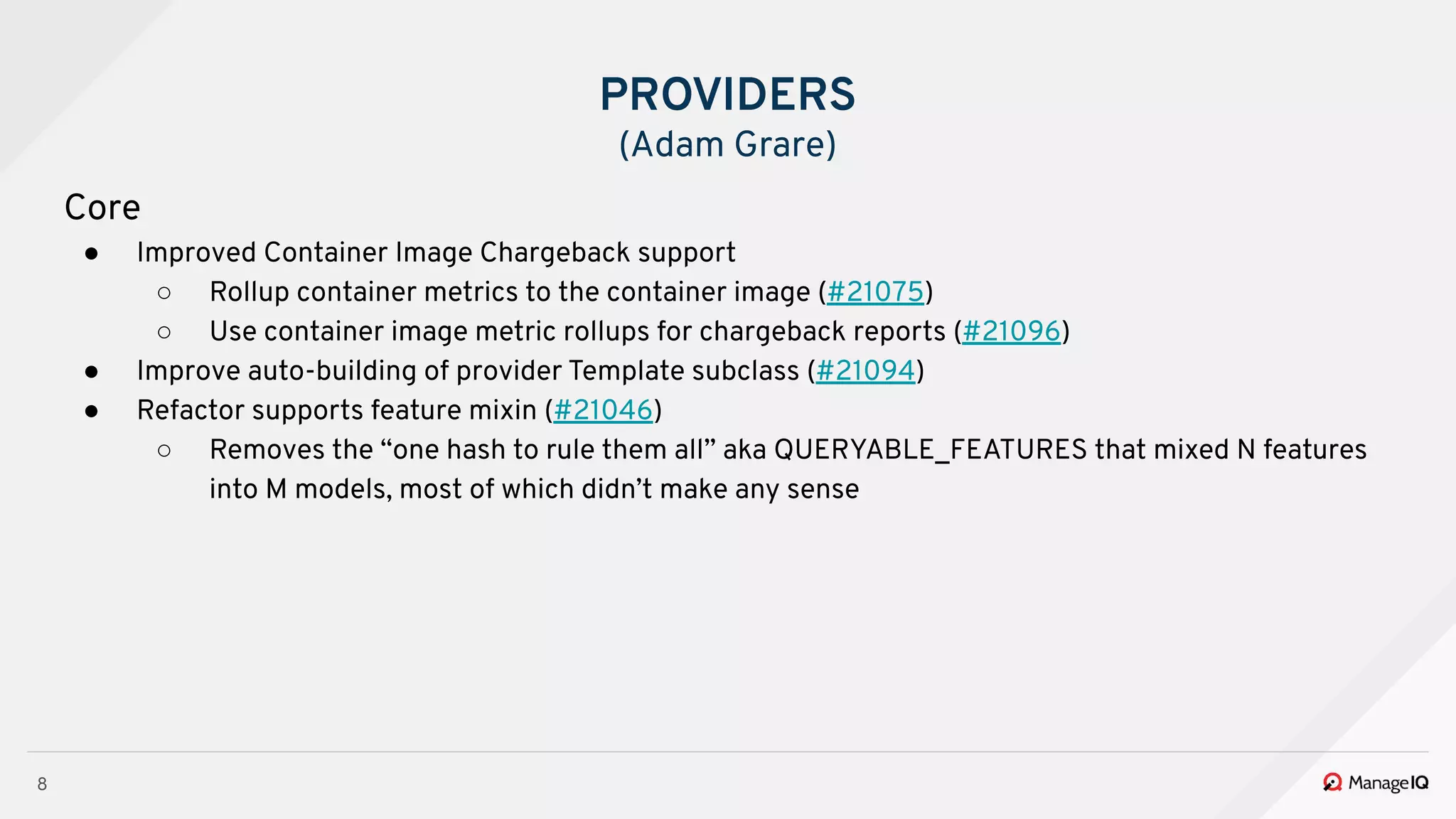8
Core
● Improved Container Image Chargeback support
○ Rollup container metrics to the container image (#21075)
○ Use container image metric rollups for chargeback reports (#21096)
● Improve auto-building of provider Template subclass (#21094)
● Refactor supports feature mixin (#21046)
○ Removes the “one hash to rule them all” aka QUERYABLE_FEATURES that mixed N features
into M models, most of which didn’t make any sense
PROVIDERS
(Adam Grare)
 