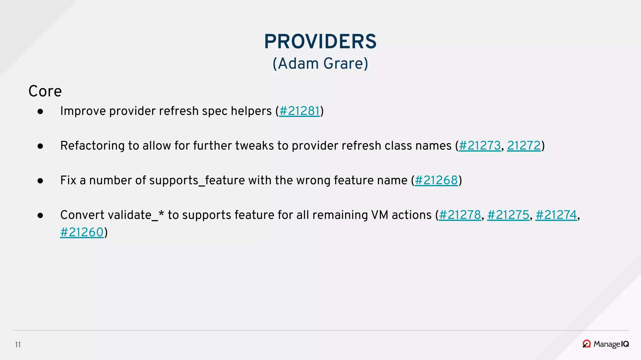 11
Core
● Improve provider refresh spec helpers (#21281)
● Refactoring to allow for further tweaks to provider refresh class names (#21273, 21272)
● Fix a number of supports_feature with the wrong feature name (#21268)
● Convert validate_* to supports feature for all remaining VM actions (#21278, #21275, #21274,
#21260)
PROVIDERS
(Adam Grare)
 