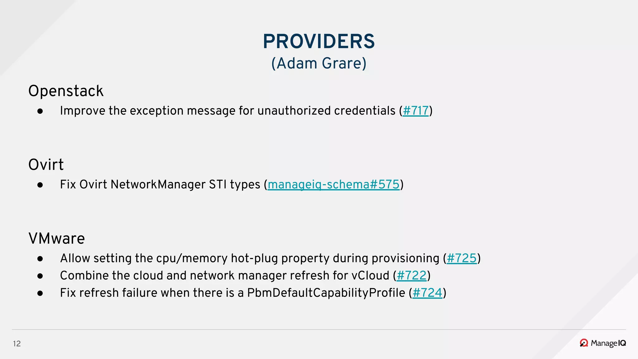12
Openstack
● Improve the exception message for unauthorized credentials (#717)
Ovirt
● Fix Ovirt NetworkManager STI types (manageiq-schema#575)
VMware
● Allow setting the cpu/memory hot-plug property during provisioning (#725)
● Combine the cloud and network manager refresh for vCloud (#722)
● Fix refresh failure when there is a PbmDefaultCapabilityProﬁle (#724)
PROVIDERS
(Adam Grare)
 